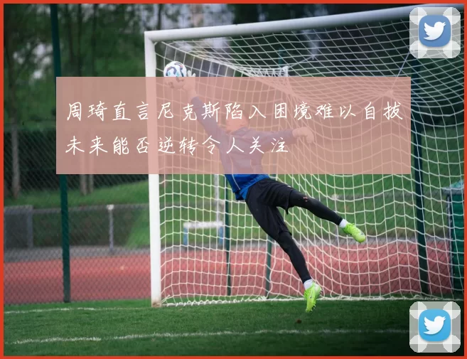 周琦直言尼克斯陷入困境难以自拔未来能否逆转令人关注